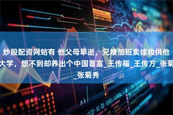 炒股配资网站有 他父母早逝，兄嫂加班卖嫁妆供他上大学，想不到却养出个中国首富_王传福_王传方_张菊秀