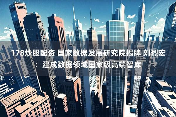 178炒股配资 国家数据发展研究院揭牌 刘烈宏：建成数据领域国家级高端智库
