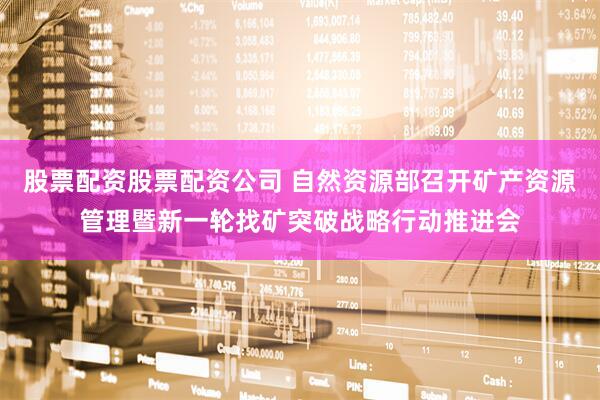 股票配资股票配资公司 自然资源部召开矿产资源管理暨新一轮找矿突破战略行动推进会