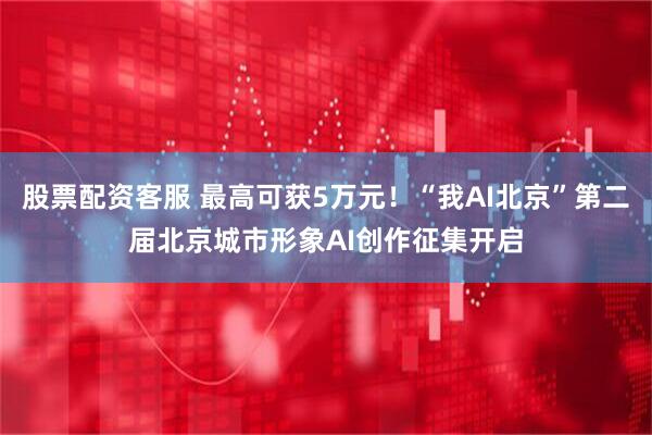 股票配资客服 最高可获5万元！“我AI北京”第二届北京城市形象AI创作征集开启