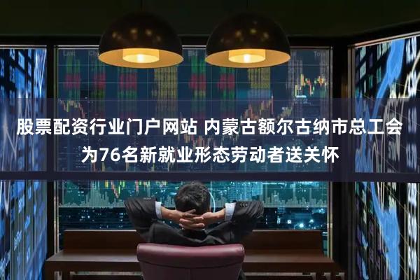 股票配资行业门户网站 内蒙古额尔古纳市总工会为76名新就业形态劳动者送关怀