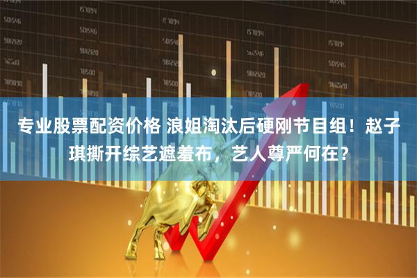 专业股票配资价格 浪姐淘汰后硬刚节目组！赵子琪撕开综艺遮羞布，艺人尊严何在？