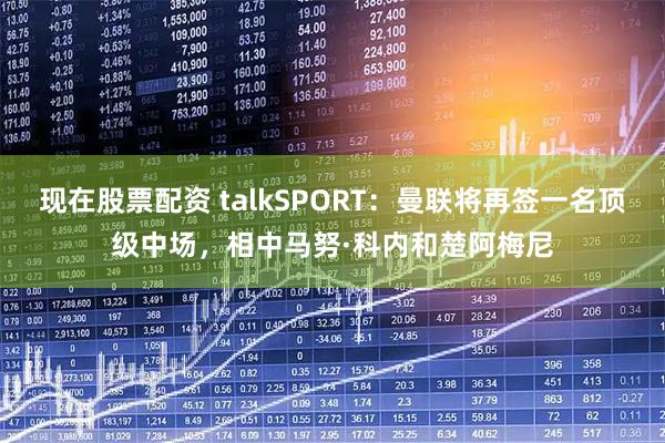 现在股票配资 talkSPORT：曼联将再签一名顶级中场，相中马努·科内和楚阿梅尼
