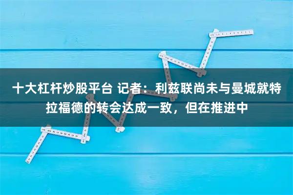十大杠杆炒股平台 记者：利兹联尚未与曼城就特拉福德的转会达成一致，但在推进中