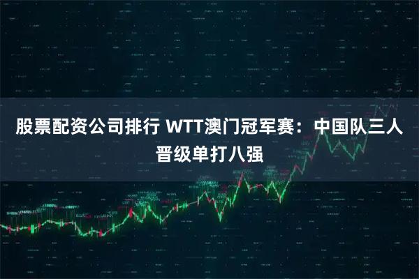 股票配资公司排行 WTT澳门冠军赛：中国队三人晋级单打八强